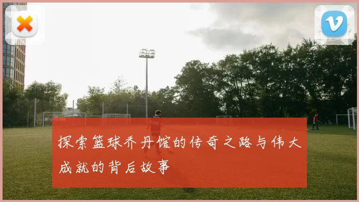 探索篮球乔丹馆的传奇之路与伟大成就的背后故事