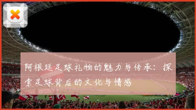 阿根廷足球礼物的魅力与传承：探索足球背后的文化与情感