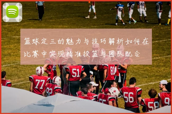 篮球定三的魅力与技巧解析如何在比赛中实现精准投篮与团队配合