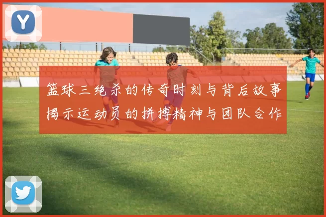 篮球三绝杀的传奇时刻与背后故事揭示运动员的拼搏精神与团队合作的重要性