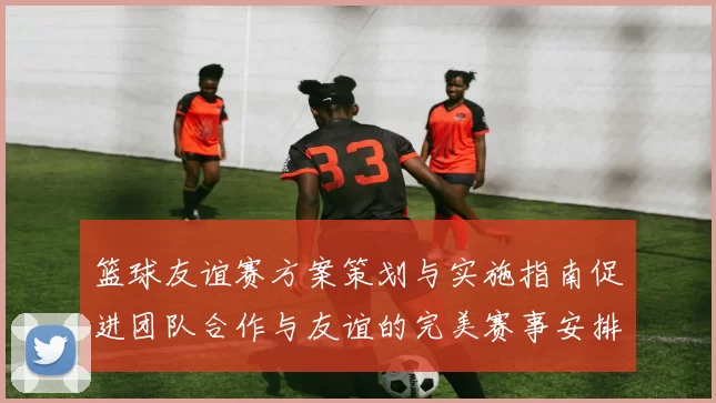 篮球友谊赛方案策划与实施指南促进团队合作与友谊的完美赛事安排