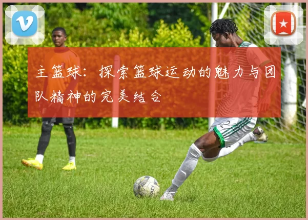 主篮球：探索篮球运动的魅力与团队精神的完美结合