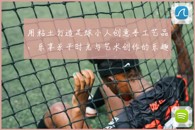 用粘土打造足球小人创意手工艺品，乐享亲子时光与艺术创作的乐趣